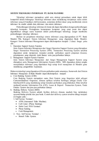 17
SISTEM TEKNOLOGI INFORMASI PT. BANK MANDIRI
Teknologi informasi merupakan salah satu strategi perusahaan untuk dapat lebih
kompetitif dalam bidangnya Teknologi informasi akan mendukung terciptanya suatu sistim
informasi yang di butuhkan oleh konsumen, sementara definisi dasar yang membentuk sistem
informasi itu sendiri adalah data, informasi dan sistem informasi.
Perkembangan teknologi informasi di dunia tak dapat dipisahkan dengan perkembangan
teknologi komputer. Peningkatan kemampuan komputer yang amat pesat dan dapat
digambarkan sebagai suatu kuantum dalam perkembangan teknologi, sangat membantu
perkembangan teknologi informasi.
Berikut ini penjabaran teknologi sistem informasi yang dipergunakan di PT. Bank
Mandiri Tbk. Kategori Sistem Informasi Managemen yang digunakan Bank Mandiri.
Kategori Sistem Informasi Management dapat dikelompokan menjadi 2 (dua) fungsi yaitu
sbb :
1. Operation Support System Function.
Jenis Sistem Informasi Manajemen dari fungsi Operation Support System yang diterapkan
fungsi Transaction Processing System (TPS). Transaction Processing System tersebut
digunakan untuk memproses transaksi produk perbankan seperti pinjaman (Loans),
penyimpanan uang (deposit), trade finance serta jasa perbankan lainnya.
2. Management Support System Function
Jenis Sistem Informasi Manajemen dari fungsi Management Support System yang
diterapkan yaitu Management Information System (MIS). MIS digunakan dalam rangka
menyediakan informasi yang diperlukan bagi setiap level manajemen di Mandiri guna
mendukung pengambilan keputusan.
Dalam terminologi yang digunakan di bisnis perbankan pada umumnya, framework dari Sistem
Informasi Manajemen di Bank Mandiri dapat dikelompokan menjadi:
a. Core Banking System (CBS)
Core Banking System merupakan suatu Host System yang fungsinya ialah sebagai
CustomerDatabase Organizer, dimana aplikasi tersebut berfungsi sebagai Grafic User
Interface(GUI) yang mendukung setiap transaksi perbankan yang dilakukan. Data tersebut
meliputiCustomer Information File (CIF), Loans & Deposit Transaction System, Trade
Finance System dan jasa-jasa perbankan lainnya.
b. Banking Delivery System (BDS)
Banking Delivery System adalah fasilitas delivery dimana nasabah bisa melakukan
accessterhadap produk dan jasa bank. Contoh dari delivery system tersebut dibagi menjadi
(2) bagian yaitu :
1. Self Service Terminal :
 ATM (Automated Teller Machine).
 Call Center (Phone Banking).
 Debit Card / POS Terminal.
 Phone banking.
 Cash Management.
2. Non - Self Service Terminal :
 Branch Teller System.
 