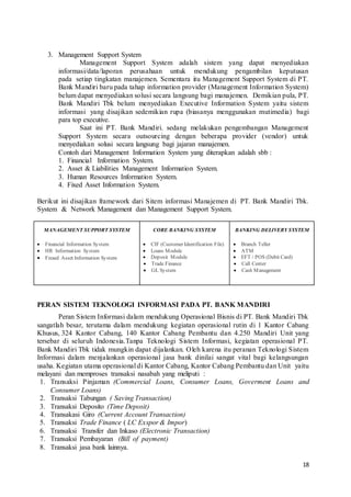 18
3. Management Support System
Management Support System adalah sistem yang dapat menyediakan
informasi/data/laporan perusahaan untuk mendukung pengambilan keputusan
pada setiap tingkatan manajemen. Sementara itu Management Support System di PT.
Bank Mandiri baru pada tahap information provider (Management Information System)
belum dapat menyediakan solusi secara langsung bagi manajemen. Demikian pula, PT.
Bank Mandiri Tbk belum menyediakan Executive Information System yaitu sistem
informasi yang disajikan sedemikian rupa (biasanya menggunakan mutimedia) bagi
para top executive.
Saat ini PT. Bank Mandiri. sedang melakukan pengembangan Management
Support System secara outsourcing dengan beberapa provider (vendor) untuk
menyediakan solusi secara langsung bagi jajaran manajemen.
Contoh dari Management Information System yang diterapkan adalah sbb :
1. Financial Information System.
2. Asset & Liabilities Management Information System.
3. Human Resources Information System.
4. Fixed Asset Information System.
Berikut ini disajikan framework dari Sitem informasi Manajemen di PT. Bank Mandiri Tbk.
System & Network Management dan Management Support System.
MANAGEMENT SUPPORT SYSTEM
 Financial Information System
 HR Information System
 Fixxed Asset Information System
CORE BANKING SYSTEM
 CIF (Customer Identification File)
 Loans Module
 Deposit Module
 Trade Finance
 GL System
BANKING DELIVERY SYSTEM
 Branch Teller
 ATM
 EFT / POS (Debit Card)
 Call Center
 Cash Management
PERAN SISTEM TEKNOLOGI INFORMASI PADA PT. BANK MANDIRI
Peran Sistem Informasi dalam mendukung Operasional Bisnis di PT. Bank Mandiri Tbk
sangatlah besar, terutama dalam mendukung kegiatan operasional rutin di 1 Kantor Cabang
Khusus, 324 Kantor Cabang, 140 Kantor Cabang Pembantu dan 4.250 Mandiri Unit yang
tersebar di seluruh Indonesia.Tanpa Teknologi Sistem Informasi, kegiatan operasional PT.
Bank Mandiri Tbk tidak mungkin dapat dijalankan. Oleh karena itu peranan Teknologi Sistem
Informasi dalam menjalankan operasional jasa bank dinilai sangat vital bagi kelangsungan
usaha. Kegiatan utama operasional di Kantor Cabang, Kantor Cabang Pembantu dan Unit yaitu
melayani dan memproses transaksi nasabah yang meliputi :
1. Transaksi Pinjaman (Commercial Loans, Consumer Loans, Goverment Loans and
Consumer Loans)
2. Transaksi Tabungan ( Saving Transaction)
3. Transaksi Deposito (Time Deposit)
4. Transakasi Giro (Current Account Transaction)
5. Transaksi Trade Finance ( LC Exspor & Impor)
6. Transaksi Transfer dan Inkaso (Electronic Transaction)
7. Transaksi Pembayaran (Bill of payment)
8. Transaksi jasa bank lainnya.
 