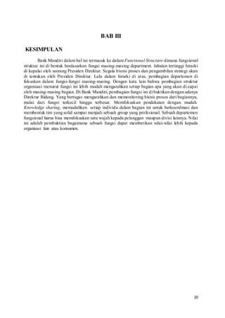 20
BAB III
KESIMPULAN
Bank Mandiri dalam hal ini termasuk ke dalam Functional Structure dimana fungsional
struktur ini di bentuk berdasarkan fungsi masing-masing department. Jabatan tertinggi hirarki
di kepalai oleh seorang Presiden Direktur. Segala bisnis proses dan pengambilan strategi akan
di tentukan oleh Presiden Direktur. Lalu dalam hirarki di atas, pembagian departemen di
fokuskan dalam fungsi-fungsi masing-masing. Dengan kata lain bahwa pembagian struktur
organisasi menurut fungsi ini lebih mudah mengarahkan setiap bagian apa yang akan di capai
oleh masing-masing bagian. Di Bank Mandiri, pembagian fungsi ini di buktikan dengan adanya
Direktur Bidang. Yang bertugas mengarahkan dan memonitoring bisnis proses dari bagiannya,
mulai dari fungsi terkecil hingga terbesar. Memfokuskan pendekatan dengan mudah.
Knowledge sharing, memudahkan setiap individu dalam bagian ini untuk berkoordinasi dan
membentuk tim yang solid sampai menjadi sebuah group yang profesional. Sebuah departemen
fungsional harus bisa memfokuskan satu wajah kepada pelanggan maupun divisi lainnya. Nilai
ini adalah pembuktian bagaimana sebuah fungsi dapat memberikan nilai-nilai lebih kepada
organisasi lain atau konsumen.
 