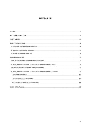 iii
DAFTAR ISI
JUDUL...........................................................................................................................................i
KATA PENGANTAR....................................................................................................................ii
DAFTAR ISI.................................................................................................................................iii
BAB I PENDAHULUAN ...................................................................................................................... 4
A. SEJARAH SINGKAT BANK MANDIRI ............................................................................................ 4
B. MAKNA LOGO BANK MANDIRI................................................................................................... 5
C. VISI & MISI BANK MANDIRI....................................................................................................... 6
BAB II PEMBAHASAN ....................................................................................................................... 7
STRUKTUR ORGANISASI BANK MANDIRI PUSAT ............................................................................. 7
FUNGSI, KEWENANGAN & TANGGUNGJAWAB UNIT KERJA PUSAT .................................................. 9
STUKTUR ORGANISASI BANK MANDIRI CABANG...........................................................................12
FUNGSI, KEWENANGAN & TANGGUNGJAWAB UNIT KERJA CABANG..............................................13
SISTEMMANAJEMEN ............................................................................................................... 15
SISTEMTEKNOLOGI INFORMASI ............................................................................................... 17
PERAN SISTEMTEKNOLOGI INFORMASI .................................................................................... 18
BAB III KESIMPULAN .......................................................................................................................20
 