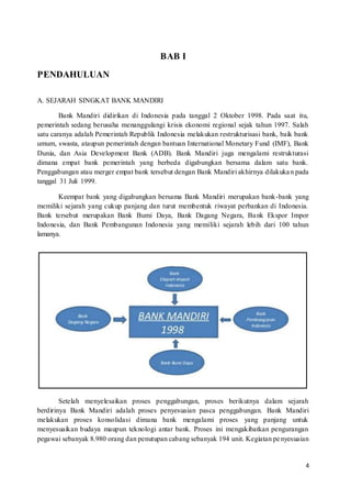 4
BAB I
PENDAHULUAN
A. SEJARAH SINGKAT BANK MANDIRI
Bank Mandiri didirikan di Indonesia pada tanggal 2 Oktober 1998. Pada saat itu,
pemerintah sedang berusaha menanggulangi krisis ekonomi regional sejak tahun 1997. Salah
satu caranya adalah Pemerintah Republik Indonesia melakukan restrukturisasi bank, baik bank
umum, swasta, ataupun pemerintah dengan bantuan International Monetary Fund (IMF), Bank
Dunia, dan Asia Development Bank (ADB). Bank Mandiri juga mengalami restrukturasi
dimana empat bank pemerintah yang berbeda digabungkan bersama dalam satu bank.
Penggabungan atau merger empat bank tersebut dengan Bank Mandiri akhirnya dilakukan pada
tanggal 31 Juli 1999.
Keempat bank yang digabungkan bersama Bank Mandiri merupakan bank-bank yang
memiliki sejarah yang cukup panjang dan turut membentuk riwayat perbankan di Indonesia.
Bank tersebut merupakan Bank Bumi Daya, Bank Dagang Negara, Bank Ekspor Impor
Indonesia, dan Bank Pembangunan Indonesia yang memiliki sejarah lebih dari 100 tahun
lamanya.
Setelah menyelesaikan proses penggabungan, proses berikutnya dalam sejarah
berdirinya Bank Mandiri adalah proses penyesuaian pasca penggabungan. Bank Mandiri
melakukan proses konsolidasi dimana bank mengalami proses yang panjang untuk
menyesuaikan budaya maupun teknologi antar bank. Proses ini mengakibatkan pengurangan
pegawai sebanyak 8.980 orang dan penutupan cabang sebanyak 194 unit. Kegiatan penyesuaian
 
