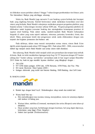5
ini dilakukan secara perlahan selama 5 hingga 7 tahun dengan pembentukan tim khusus yaitu
Tim Internalisasi Budaya yang ada hingga sekarang.
Selain itu, Bank Mandiri juga mewarisi 9 core banking system berbeda dari keempat
bank yang digabung bersama. Setelah berinvestasi untuk melakukan konsolidasi awal dari
sistem yang berbeda, Bank Mandiri selanjutnya melakukan program pergantian platform yang
berjalan selama 3 tahun dengan investasi sebesar $200 juta. Program pergantian platform ini
difokuskan untuk kegiatan consumer banking dan meningkatkan kemampuan penetrasi di
segmen retail banking. Pada sektor usaha, nasabah-nasabah Bank Mandiri kebanyakan
bergerak di sektor yang sama seperti makanan, minuman, pertanian, konstruksi, kimia, dan
tekstil. Maka, persetujuan kredit dan pengawasan untuk usaha dilaksanakan dengan cara
terpisah dari kegiatan pemasaran dan business unit.
Pada akhirnya, dalam masa transisi menyatukan semua sistem, sistem Bank Exim
dipilih untuk digunakan pada tahun 1999 hingga 2001. Pada tahun 2003 - 2004, sistem tersebut
diubah lagi menjadi sistem Bank Mandiri saat semua sistem telah disatukan.
Dan sekarang, Bank Mandiri telah menjadi salah satu perusahaan dan tempat kerja terbaik
di dunia. Bank ini telah memberikan lapangan kerja bagi 36.737 karyawan dengan 457 kantor
cabang dan 7 kantor cabang / perwakilan / perusahaan anak di luar negeri sampai Desember
2015. Selain itu, bank ini juga memiliki layanan distribusi yang dilengkapi dengan :
 388 ATM
 957 ATM dalam jaringan ATM Link, ATM Bersama, ATM Prima, dan Visa / Plus
 861 mesin Electronic Data Capture (EDC)
 Jaringan elektronik yang terdiri dari Internet Banking, SMS Banking, dan Call Center
B. MAKNA LOGO
 Bentuk logo dengan huruf kecil : Melambangkan sikap ramah dan rendah hati
 Warna huruf biru tua :
a. Biru melambangkan rasa nyaman, tenang, menyejukkan, warna ini umumnya dipakai
oleh institusi di bidang jasa.
b. Warisan luhur, stabilitas (Command, memimpin) dan serius (Respect) serta tahan uji
(Reliable).
c. Dasar pondasi yang kuat, berhubungan dengan kesetiaan, hal yang dapat dipercaya,
kehormatan yang tinggi (Trust, Integrity).
d. Simbol dari spesialis (Profesisionalism).
 
