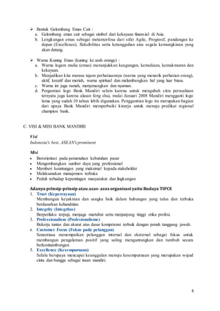 6
 Bentuk Gelombang Emas Cair :
a. Gelombang emas cair sebagai simbol dari kekayaan finansial di Asia.
b. Lengkungan emas sebagai metamorfosa dari sifat Agile, Progresif, pandangan ke
depan (Excellence), fleksibilitas serta ketangguhan atas segala kemungkinan yang
akan datang.
 Warna Kuning Emas (kuning ke arah orange) :
a. Warna logam mulia (emas) menunjukkan keagungan, kemuliaan, kemakmuran dan
kekayaan.
b. Menjadikan kita merasa tajam perhatiaannya (warna yang menarik perhatian orang),
aktif, kreatif dan meriah, warna spiritual dan melambangkan hal yang luar biasa.
c. Warna ini juga ramah, menyenangkan dan nyaman.
d. Pergantian logo Bank Mandiri selain karena untuk mengubah citra perusahaan
ternyata juga karena alasan feng shui, mulai Januari 2008 Mandiri mengganti logo
lama yang sudah 10 tahun lebih digunakan. Penggantian logo itu merupakan bagian
dari upaya Bank Mandiri memperbaiki kinerja untuk menuju predikat regional
champion bank.
C. VISI & MISI BANK MANDIRI
Visi
Indonesia's best, ASEAN's prominent
Misi
 Berorientasi pada pemenuhan kebutuhan pasar
 Mengembangkan sumber daya yang professional
 Memberi keuntungan yang maksimal kepada stakeholder
 Melaksanakan manajemen terbuka
 Peduli terhadap kepentingan masyarakat dan lingkungan
Adanya prinsip-prinsip atau azas- azas organisasi yaitu Budaya TIPCE
1. Trust (Kepercayaan)
Membangun keyakinan dan sangka baik dalam hubungan yang tulus dan terbuka
berdasarkan kehandalan.
2. Integrity (Integritas)
Berperilaku terpuji, menjaga martabat serta menjunjung tinggi etika profesi.
3. Professionalism (Profesionalisme)
Bekerja tuntas dan akurat atas dasar kompetensi terbaik dengan penuh tanggung jawab.
4. Customer Focus (Fokus pada pelanggan)
Senantiasa menempatkan pelanggan internal dan eksternal sebagai fokus untuk
membangun pengalaman positif yang saling menguntungkan dan tumbuh secara
berkesinambungan.
5. Excellence (Kesempurnaan)
Selalu berupaya mencapai keunggulan menuju kesempurnaan yang merupakan wujud
cinta dan bangga sebagai insan mandiri.
 
