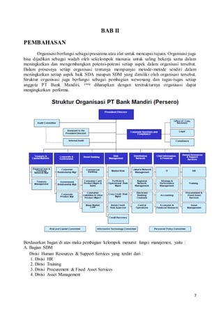 7
BAB II
PEMBAHASAN
Organisasi berfungsi sebagai prasarana atau alat untuk mencapai tujuan. Organisasi juga
bisa dijadikan sebagai wadah oleh sekelompok manusia untuk saling bekerja sama dalam
meningkatkan dan mengembangkan potensi-potensi setiap aspek dalam organisasi tersebut.
Dalam prosesnya setiap organisasi tentunya mempunyai metode-metode sendiri dalam
meningkatkan setiap aspek baik SDA maupun SDM yang dimiliki oleh organisasi tersebut.
Struktur organisasi juga berfungsi sebagai pembagian wewenang dan tugas-tugas setiap
anggota PT Bank Mandiri, yang diharapkan dengan terstrukturnya organisasi dapat
mengingkatkan performa.
Berdasarkan bagan di atas maka pembagian kelompok menurut fungsi manajemen, yaitu :
A. Bagian SDM
Divisi Human Resources & Support Services yang terdiri dari :
1. Divisi HR
2. Divisi Training
3. Divisi Procurement & Fixed Asset Services
4. Divisi Asset Management
 