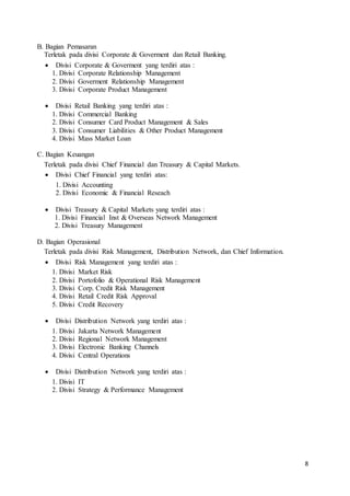 8
B. Bagian Pemasaran
Terletak pada divisi Corporate & Goverment dan Retail Banking.
 Divisi Corporate & Goverment yang terdiri atas :
1. Divisi Corporate Relationship Management
2. Divisi Goverment Relationship Management
3. Divisi Corporate Product Management
 Divisi Retail Banking yang terdiri atas :
1. Divisi Commercial Banking
2. Divisi Consumer Card Product Management & Sales
3. Divisi Consumer Liabilities & Other Product Management
4. Divisi Mass Market Loan
C. Bagian Keuangan
Terletak pada divisi Chief Financial dan Treasury & Capital Markets.
 Divisi Chief Financial yang terdiri atas:
1. Divisi Accounting
2. Divisi Economic & Financial Reseach
 Divisi Treasury & Capital Markets yang terdiri atas :
1. Divisi Financial Inst & Overseas Network Management
2. Divisi Treasury Management
D. Bagian Operasional
Terletak pada divisi Risk Management, Distribution Network, dan Chief Information.
 Divisi Risk Management yang terdiri atas :
1. Divisi Market Risk
2. Divisi Portofolio & Operational Risk Management
3. Divisi Corp. Credit Risk Management
4. Divisi Retail Credit Risk Approval
5. Divisi Credit Recovery
 Divisi Distribution Network yang terdiri atas :
1. Divisi Jakarta Network Management
2. Divisi Regional Network Management
3. Divisi Electronic Banking Channels
4. Divisi Central Operations
 Divisi Distribution Network yang terdiri atas :
1. Divisi IT
2. Divisi Strategy & Performance Management
 