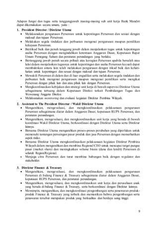 9
Adapun fungsi dan tugas serta tanggungjawab masing-masing sub unit kerja Bank Mandiri
dapat dikemukakan secara umum, yaitu :
1. President Director / Direktur Utama
 Melaksanakan pengurusan Perseroan untuk kepentingan Perseroan dan sesuai dengan
maksud dan tujuan Perseroan.
 Melakukan segala tindakan dan perbuatan mengenai pengurusan maupun pemilikan
kekayaan Perseroan.
 Beritikad baik dan penuh tanggung jawab dalam menjalankan tugas untuk kepentingan
usaha Perseroan dengan mengindahkan ketentuan Anggaran Dasar, Keputusan Rapat
Umum Pemegang Saham dan peraturan perundangan yang berlaku.
 Bertanggung jawab penuh secara pribadi atas kerugian Perseroan apabila bersalah atau
lalai dalam menjalankan tugasnya untuk kepentingan dan usaha Perseroan kecuali dapat
membuktikan antara lain telah melakukan pengurusan dengan itikad baik dan kehati-
hatian untuk kepentingan dan sesuai dengan maksud dan tujuan Perseroan.
 Mewakili Perseroan di dalam dan di luar engadilan serta melakukan segala tindakan dan
perbuatan baik mengenai pengurusan maupun mengenai pemilikan serta mengikat
Perseroan dengan pihak lain dan atau pihak lain dengan Perseroan.
 Mengkoordinasikan kebijakan dan strategi unit kerja di bawah supervisi Direktur Utama
sebagaimana tertuang dalam Keputusan Direksi terkait Pembidangan Tugas dan
Wewenang Anggota Direksi.
 Melaksanakan monitoring dan evaluasi kegiatan Direktur Pembina Wilayah.
2. Assistant to The President Directur / Wakil Direktur Utama
 Mengarahkan, mengevaluasi, dan mengkoordinasikan pelaksanaan pengurusan
Perseroan sebagaimana diatur dalam Anggaran Dasar, keputusan RUPS Perseroan, dan
peraturan perundangan.
 Mengarahkan, mengevaluasi, dan mengkoordinasikan unit kerja yang berada di bawah
koordinasi Wakil Direktur Utama, berkoordinasi dengan Direktur Utama serta Direktur
lainnya.
 Bersama Direktur Utama mengarahkan proses-proses perubahan yang diperlukan untuk
memenuhi tantangan persaingan pasar produk dan jasa Perseroan dengan memerhatikan
aspek risiko.
 Bersama Direktur Utama mengkoordinasikan pelaksanaan kegiatan Direktur Pembina
Wilayah dalam mengarahkan dan membina Regional CEO untuk mencapai target pangsa
pasar (market share) dan meningkatkan volume bisnis (dana dan kredit) Perseroan di
seluruh Region/Regional.
 Menjaga citra Perseroan dan turut membina hubungan baik dengan regulator dan
stakeholder.
3. Direktur Finance & Treasury
 Mengarahkan, mengevaluasi, dan mengkoordinasikan pelaksanaan pengurusan
Perseroan di bidang Finance & Treasury sebagaimana diatur dalam Anggaran Dasar,
keputusan RUPS Perseroan, dan peraturan perundangan.
 Mengarahkan, mengevaluasi, dan mengkoordinasikan unit kerja dan perusahaan anak
yang berada di bidang Finance & Treasury, serta berkoordinasi dengan Direktur lainnya.
 Memimpin, mengarahkan, dan mengkoordinasi pengembangan serta penawaran produk-
produk Finance & Treasury yang terbaik dan memastikan bahwa pengembangan serta
penawaran tersebut merupakan produk yang berkualitas dan berdaya saing tinggi.
 