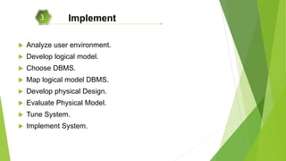  Analyze user environment.
 Develop logical model.
 Choose DBMS.
 Map logical model DBMS.
 Develop physical Design.
 Evaluate Physical Model.
 Tune System.
 Implement System.
3 Implement
 