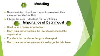  Representation of real world objects, event and their
association called molding.
 It helps the user understand the complexities.
 Used to as a communication tool.
 Good data model enables the users to understand the
organization.
 For which the data base design is developed.
 Good data model very necessary to design the data base.
Modeling8
Importance of Data model
 