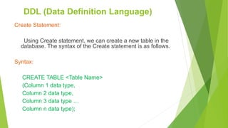 Create Statement:
Using Create statement, we can create a new table in the
database. The syntax of the Create statement is as follows.
Syntax:
CREATE TABLE <Table Name>
(Column 1 data type,
Column 2 data type,
Column 3 data type …
Column n data type);
DDL (Data Definition Language)
 
