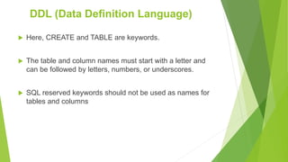  Here, CREATE and TABLE are keywords.
 The table and column names must start with a letter and
can be followed by letters, numbers, or underscores.
 SQL reserved keywords should not be used as names for
tables and columns
DDL (Data Definition Language)
 