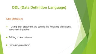 Alter Statement:
 Using alter statement we can do the following alterations
in our existing table.
 Adding a new column
 Renaming a column
DDL (Data Definition Language)
 