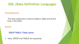 Drop Statement:
The drop statement is used to delete a table and all the
rows in the table.
Syntax:
DROP TABLE <Table name>
 Here, DROP and TABLE are keywords.
DDL (Data Definition Language)
 