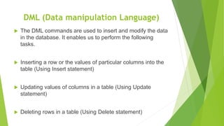 DML (Data manipulation Language)
 The DML commands are used to insert and modify the data
in the database. It enables us to perform the following
tasks.
 Inserting a row or the values of particular columns into the
table (Using Insert statement)
 Updating values of columns in a table (Using Update
statement)
 Deleting rows in a table (Using Delete statement)
 