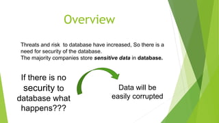 Threats and risk to database have increased, So there is a
need for security of the database.
The majority companies store sensitive data in database.
If there is no
security to
database what
happens???
Data will be
easily corrupted
Overview
 
