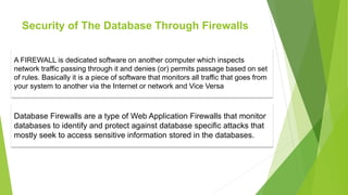 Security of The Database Through Firewalls
A FIREWALL is dedicated software on another computer which inspects
network traffic passing through it and denies (or) permits passage based on set
of rules. Basically it is a piece of software that monitors all traffic that goes from
your system to another via the Internet or network and Vice Versa
Database Firewalls are a type of Web Application Firewalls that monitor
databases to identify and protect against database specific attacks that
mostly seek to access sensitive information stored in the databases.
 