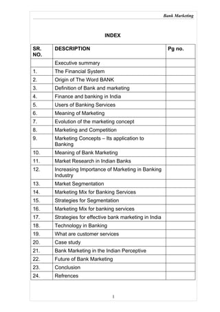 Bank Marketing



                             INDEX

SR.   DESCRIPTION                                          Pg no.
NO.
      Executive summary
1.    The Financial System
2.    Origin of The Word BANK
3.    Definition of Bank and marketing
4.    Finance and banking in India
5.    Users of Banking Services
6.    Meaning of Marketing
7.    Evolution of the marketing concept
8.    Marketing and Competition
9.    Marketing Concepts – Its application to
      Banking
10.   Meaning of Bank Marketing
11.   Market Research in Indian Banks
12.   Increasing Importance of Marketing in Banking
      Industry
13.   Market Segmentation
14.   Marketing Mix for Banking Services
15.   Strategies for Segmentation
16.   Marketing Mix for banking services
17.   Strategies for effective bank marketing in India
18.   Technology in Banking
19.   What are customer services
20.   Case study
21.   Bank Marketing in the Indian Perceptive
22.   Future of Bank Marketing
23.   Conclusion
24.   Refrences


                               1
 