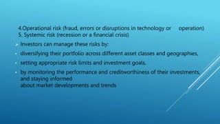 4.Operational risk (fraud, errors or disruptions in technology or operation)
5. Systemic risk (recession or a financial crisis)
 Investors can manage these risks by:
• diversifying their portfolio across different asset classes and geographies,
• setting appropriate risk limits and investment goals,
• by monitoring the performance and creditworthiness of their investments,
and staying informed
about market developments and trends
 