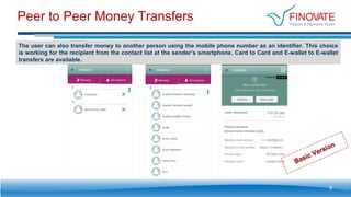 Peer to Peer Money Transfers
9
The user can also transfer money to another person using the mobile phone number as an identifier. This choice
is working for the recipient from the contact list at the sender’s smartphone. Card to Card and E-wallet to E-wallet
transfers are available.
 