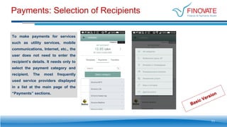 Payments: Selection of Recipients
To make payments for services
such as utility services, mobile
communications, Internet, etc., the
user does not need to enter the
recipient’s details. It needs only to
select the payment category and
recipient. The most frequently
used service providers displayed
in a list at the main page of the
“Payments” sections.
11
 