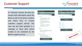 Customer Support
In “Contacts” section, the user can
access brief information about the
Bank as well as its phone numbers
and online form to contact
customer support service. The
user can ask their question in a
message or leave their phone
number to be contacted by the
Bank’s support service.
16
 