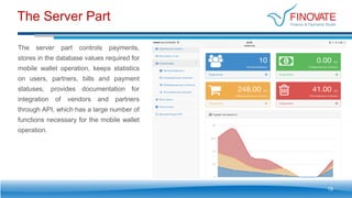 The Server Part
19
The server part controls payments,
stores in the database values required for
mobile wallet operation, keeps statistics
on users, partners, bills and payment
statuses, provides documentation for
integration of vendors and partners
through API, which has a large number of
functions necessary for the mobile wallet
operation.
 