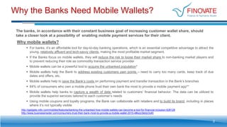 Why the Banks Need Mobile Wallets?
2
Why mobile wallets?
 For banks, it’s an affordable tool for day-to-day banking operations, which is an essential competitive advantage to attract the
young, relatively affluent and tech-savvy clients, making the most profitable market segment.
 If the Banks focus on mobile wallets, they will reduce the risk to loose their market share to non-banking market players and
to prevent reducing their role as commodity transaction service provider
 Mobile wallets can be a powerful tool to acquire the unbanked population*
 Mobile wallets help the Bank to address existing customers pain points – need to carry too many cards, keep track of due
dates and offers, etc.
 Mobile wallets help to save the Bank’s costs on performing payment and transfer transaction in the Bank’s branches
 84% of consumers who own a mobile phone trust their own bank the most to provide a mobile payment app**
 Mobile wallets help banks to capture a wealth of data related to customers’ financial behavior. The data can be utilized to
provide the superior services tailored to each customer’s needs
 Using mobile coupons and loyalty programs, the Bank can collaborate with retailers and to build its brand, including in places
where it’s not typically visible
http://gadgets.ndtv.com/mobiles/features/banking-the-unbanked-how-mobile-wallets-can-become-a-tool-for-financial-inclusion-628128
http://www.businessinsider.com/consumers-trust-their-bank-most-to-provide-a-mobile-wallet-2015-4#ixzz3kktcOoKl
The banks, in accordance with their constant business goal of increasing customer wallet share, should
take a closer look at a possibility of enabling mobile payment services for their client.
 