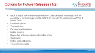 Options for Future Releases (1/2)
20
 Issue of digital card in the smartphone (Host Card Emulation technology) with the
possibility of contactless payments via NFC (in line with the specifications of Visa &
MasterCard)
 Loyalty programs
 Transport card
 Partnership with retailers
 Mobile ticketing
 Buying fuel at the gas station with mobile phone
 Geolocation
 Mobile account balance
 Transaction analytics
 