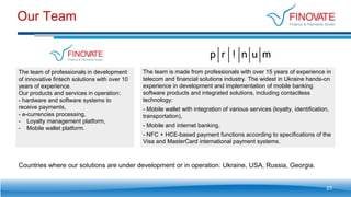 Our Team
23
The team of professionals in development
of innovative fintech solutions with over 10
years of experience.
Our products and services in operation:
- hardware and software systems to
receive payments,
- e-currencies processing,
- Loyalty management platform,
- Mobile wallet platform.
The team is made from professionals with over 15 years of experience in
telecom and financial solutions industry. The widest in Ukraine hands-on
experience in development and implementation of mobile banking
software products and integrated solutions, including contactless
technology:
- Mobile wallet with integration of various services (loyalty, identification,
transportation),
- Mobile and internet banking,
- NFC + HCE-based payment functions according to specifications of the
Visa and MasterCard international payment systems.
Countries where our solutions are under development or in operation: Ukraine, USA, Russia, Georgia.
 