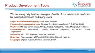 Product Development Tools
24
We are using only best technologies. Quality of our solutions is confirmed
by existing businesses and many users.
Project Management Methodology: PMI, Agile, Waterfall.
Programming Languages/markups: C#, Java, С++, Delphi, JavaScript, PHP, HTML, CSS3.
Databases: MS SQL Server, Oracle, MySQL, Firebird, PostgreSQL, Redis, MongoDB, CouchBase.
Frameworks/CMS: ServiceStack, Cordova, Backbone, SugarCRM, YII, MODX, Joomla,
JasperServer.
Automation: GIT / TFS, Redmine, TeamCity , Selenium.
Hypervisor: Azure, Amazon, VMWare ESX/ESXi, XEN, Microsoft Hyper-V.
Languages: English, Russian, Chinese, Ukrainian, Polish.
 