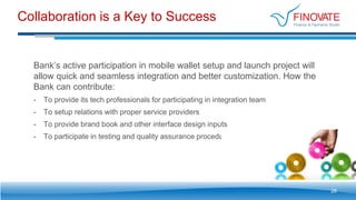 Collaboration is a Key to Success
26
Bank’s active participation in mobile wallet setup and launch project will
allow quick and seamless integration and better customization. How the
Bank can contribute:
- To provide its tech professionals for participating in integration team
- To setup relations with proper service providers
- To provide brand book and other interface design inputs
- To participate in testing and quality assurance procedures
 