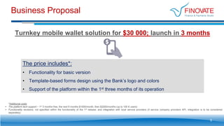 Business Proposal
5
Turnkey mobile wallet solution for $30 000; launch in 3 months
*Additional costs:
• The platform tech support – 1st 3 months free, the next 6 months $1000/month, then $2000/months (up to 100 K users)
• Functionality revisions, not specified within the functionality of the 1st release, and integration with local service providers (if service company providers API, integration is to be considered
separately)
The price includes*:
• Functionality for basic version
• Template-based forms design using the Bank’s logo and colors
• Support of the platform within the 1st three months of its operation
 