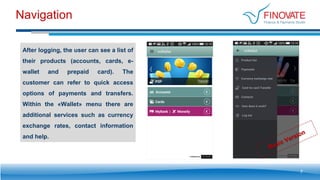 Navigation
7
After logging, the user can see a list of
their products (accounts, cards, e-
wallet and prepaid card). The
customer can refer to quick access
options of payments and transfers.
Within the «Wallet» menu there are
additional services such as currency
exchange rates, contact information
and help.
 