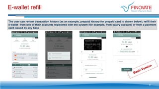 E-wallet refill
9
The user can review transaction history (as an example, prepaid history for prepaid card is shown below), refill their
e-wallet from one of their accounts registered with the system (for example, from salary account) or from a payment
card issued by any bank
 