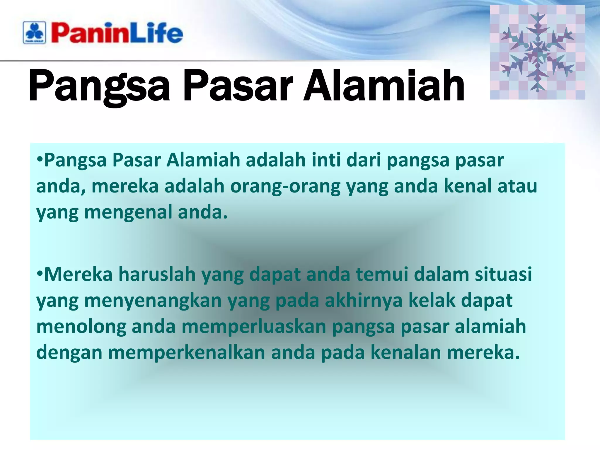 Pangsa Pasar Alamiah
•Pangsa Pasar Alamiah adalah inti dari pangsa pasar
anda, mereka adalah orang-orang yang anda kenal atau
yang mengenal anda.

•Mereka haruslah yang dapat anda temui dalam situasi
yang menyenangkan yang pada akhirnya kelak dapat
menolong anda memperluaskan pangsa pasar alamiah
dengan memperkenalkan anda pada kenalan mereka.
 