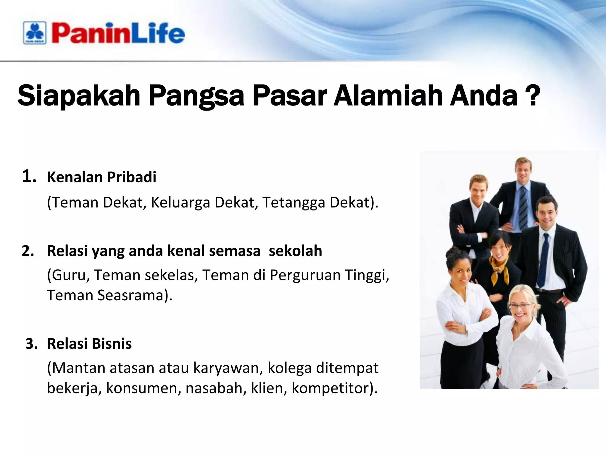 Siapakah Pangsa Pasar Alamiah Anda ?

1. Kenalan Pribadi
   (Teman Dekat, Keluarga Dekat, Tetangga Dekat).

2. Relasi yang anda kenal semasa sekolah
   (Guru, Teman sekelas, Teman di Perguruan Tinggi,
   Teman Seasrama).

3. Relasi Bisnis
   (Mantan atasan atau karyawan, kolega ditempat
   bekerja, konsumen, nasabah, klien, kompetitor).
 