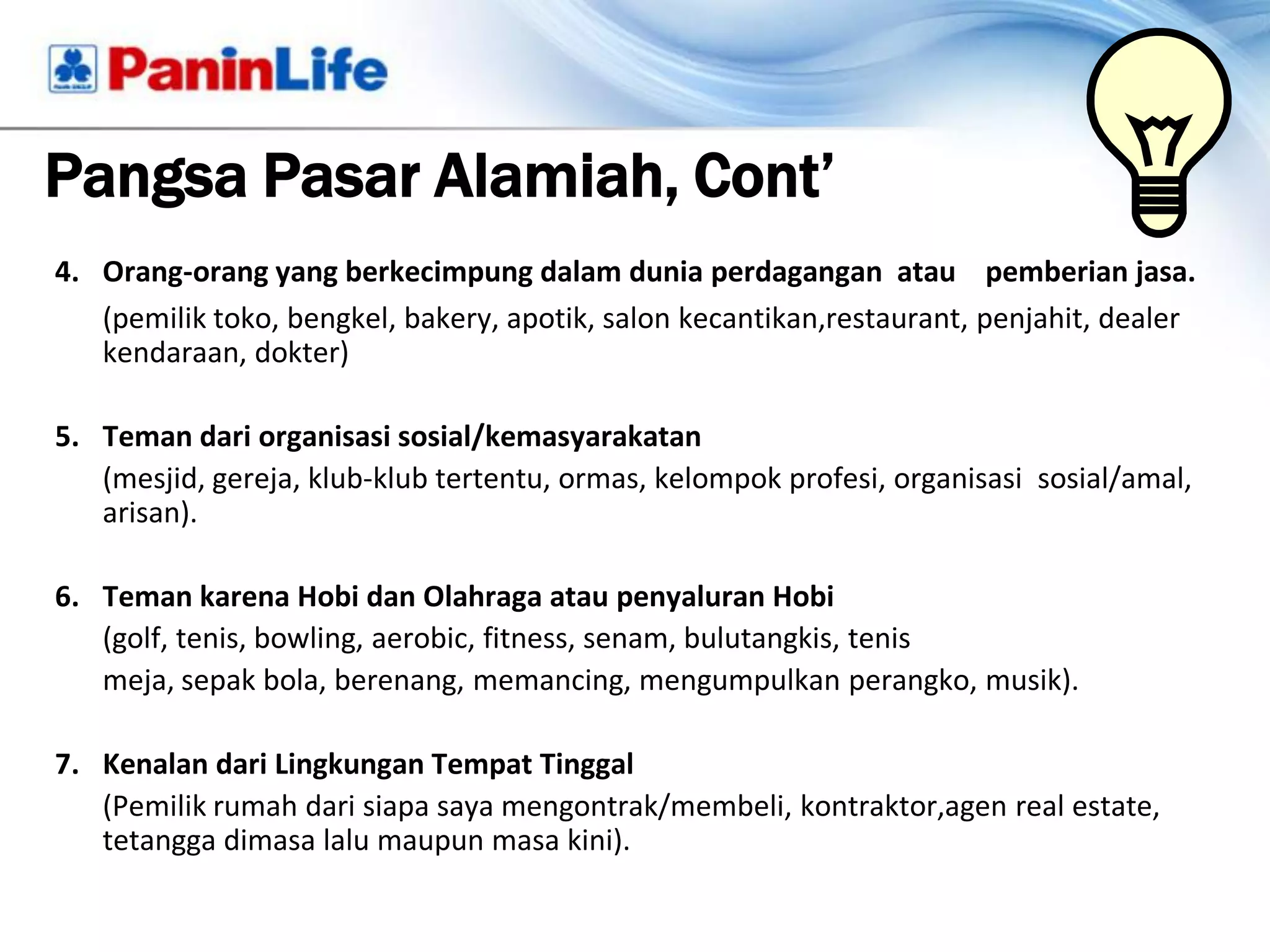 Pangsa Pasar Alamiah, Cont’
4. Orang-orang yang berkecimpung dalam dunia perdagangan atau pemberian jasa.
   (pemilik toko, bengkel, bakery, apotik, salon kecantikan,restaurant, penjahit, dealer
   kendaraan, dokter)

5. Teman dari organisasi sosial/kemasyarakatan
   (mesjid, gereja, klub-klub tertentu, ormas, kelompok profesi, organisasi sosial/amal,
   arisan).

6. Teman karena Hobi dan Olahraga atau penyaluran Hobi
   (golf, tenis, bowling, aerobic, fitness, senam, bulutangkis, tenis
   meja, sepak bola, berenang, memancing, mengumpulkan perangko, musik).

7. Kenalan dari Lingkungan Tempat Tinggal
   (Pemilik rumah dari siapa saya mengontrak/membeli, kontraktor,agen real estate,
   tetangga dimasa lalu maupun masa kini).
 