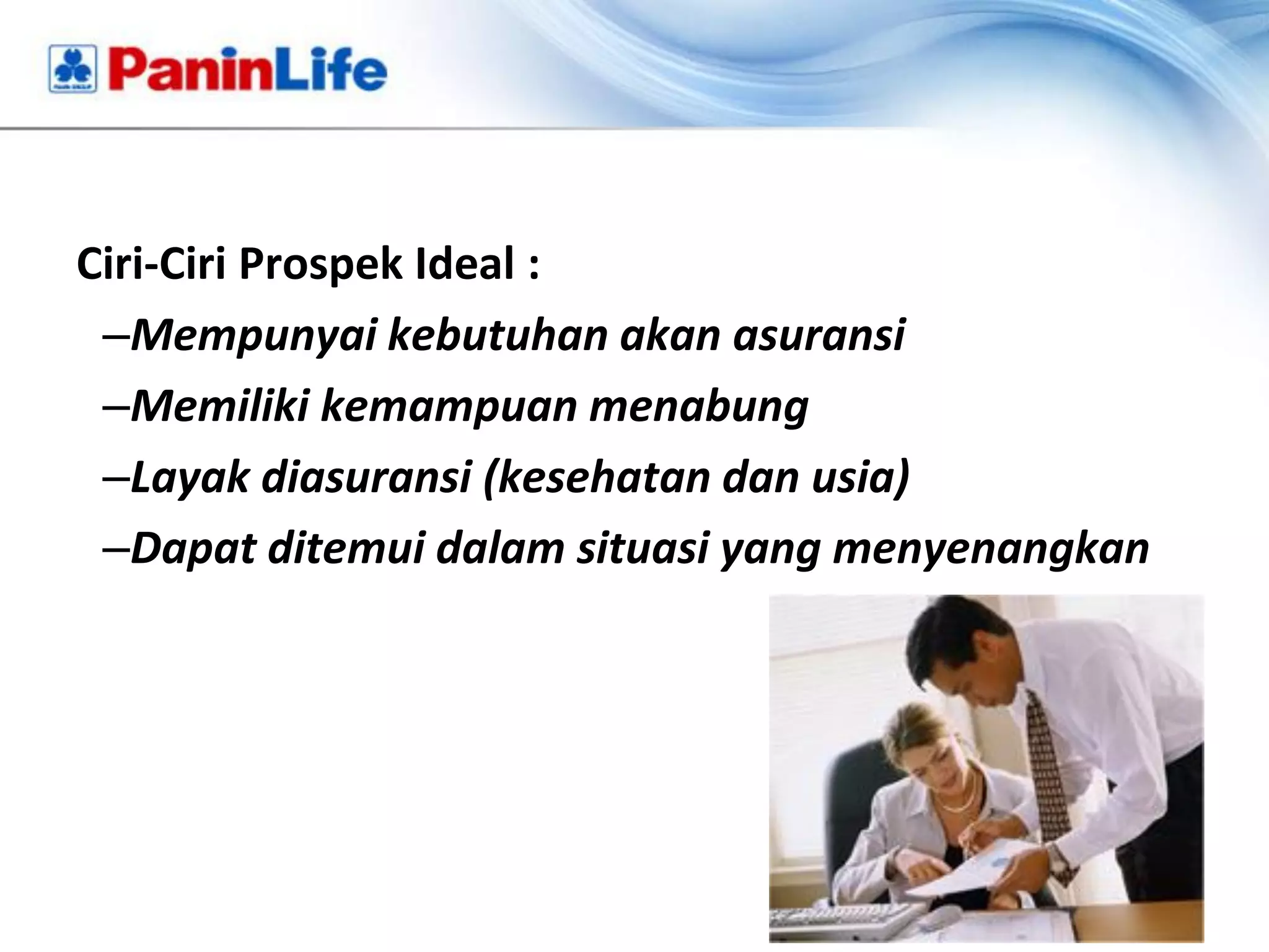 Ciri-Ciri Prospek Ideal :
 –Mempunyai kebutuhan akan asuransi
 –Memiliki kemampuan menabung
 –Layak diasuransi (kesehatan dan usia)
 –Dapat ditemui dalam situasi yang menyenangkan
 