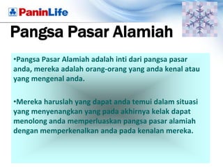 Pangsa Pasar Alamiah
•Pangsa Pasar Alamiah adalah inti dari pangsa pasar
anda, mereka adalah orang-orang yang anda kenal atau
yang mengenal anda.

•Mereka haruslah yang dapat anda temui dalam situasi
yang menyenangkan yang pada akhirnya kelak dapat
menolong anda memperluaskan pangsa pasar alamiah
dengan memperkenalkan anda pada kenalan mereka.
 