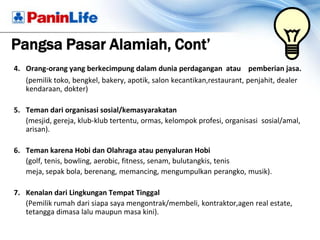 Pangsa Pasar Alamiah, Cont’
4. Orang-orang yang berkecimpung dalam dunia perdagangan atau pemberian jasa.
   (pemilik toko, bengkel, bakery, apotik, salon kecantikan,restaurant, penjahit, dealer
   kendaraan, dokter)

5. Teman dari organisasi sosial/kemasyarakatan
   (mesjid, gereja, klub-klub tertentu, ormas, kelompok profesi, organisasi sosial/amal,
   arisan).

6. Teman karena Hobi dan Olahraga atau penyaluran Hobi
   (golf, tenis, bowling, aerobic, fitness, senam, bulutangkis, tenis
   meja, sepak bola, berenang, memancing, mengumpulkan perangko, musik).

7. Kenalan dari Lingkungan Tempat Tinggal
   (Pemilik rumah dari siapa saya mengontrak/membeli, kontraktor,agen real estate,
   tetangga dimasa lalu maupun masa kini).
 