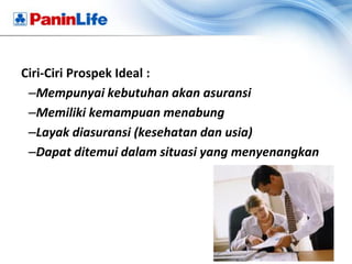 Ciri-Ciri Prospek Ideal :
 –Mempunyai kebutuhan akan asuransi
 –Memiliki kemampuan menabung
 –Layak diasuransi (kesehatan dan usia)
 –Dapat ditemui dalam situasi yang menyenangkan
 