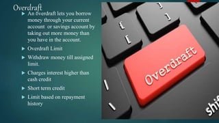 Overdraft
 An overdraft lets you borrow
money through your current
account or savings account by
taking out more money than
you have in the account.
 Overdraft Limit
 Withdraw money till assigned
limit.
 Charges interest higher than
cash credit
 Short term credit
 Limit based on repayment
history
 