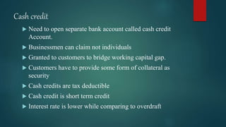 Cash credit
 Need to open separate bank account called cash credit
Account.
 Businessmen can claim not individuals
 Granted to customers to bridge working capital gap.
 Customers have to provide some form of collateral as
security
 Cash credits are tax deductible
 Cash credit is short term credit
 Interest rate is lower while comparing to overdraft
 