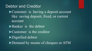 Debtor and Creditor
Customer is having a deposit account
like saving deposit, fixed, or current
account
Banker is the debtor
Customer is the creditor
Dignified debtor
Demand by means of cheques or ATM
 