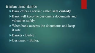 Bailee and Bailor
Bank offers a service called safe custody
Bank will keep the customers documents and
valuables safely
When bank accepts the documents and keep
it safe
Banker - Bailee
Customer – Bailor.
 