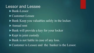 Lessor and Lessee
Bank-Lessor
Customer-Lessee
Bank Keep you valuables safely in the locker.
Annual rent
Bank will provide a key for your locker
Kept in joint custody
Bank is not liable in case of any loss.
Customer is Lessee and the banker is the Lessor.
 