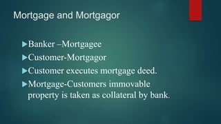 Mortgage and Mortgagor
Banker –Mortgagee
Customer-Mortgagor
Customer executes mortgage deed.
Mortgage-Customers immovable
property is taken as collateral by bank.
 