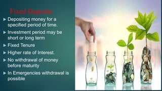 Fixed Deposits
 Depositing money for a
specified period of time.
 Investment period may be
short or long term
 Fixed Tenure
 Higher rate of Interest.
 No withdrawal of money
before maturity
 In Emergencies withdrawal is
possible
 