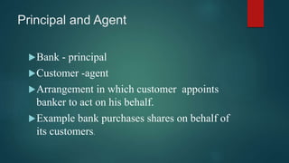 Principal and Agent
Bank - principal
Customer -agent
Arrangement in which customer appoints
banker to act on his behalf...