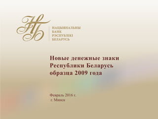 Новые денежные знаки
Республики Беларусь
образца 2009 года
Февраль 2016 г.
г. Минск
 
