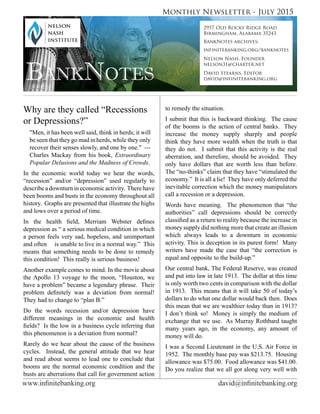www.infinitebanking.org	                             david@infinitebanking.org
Monthly Newsletter - July 2015
BankNotes
2957 Old Rocky Ridge Road
Birmingham, Alabama 35243
BankNotes archives:
infinitebanking.org/banknotes
Nelson Nash, Founder
nelson31@charter.net
David Stearns, Editor
david@infinitebanking.org
Why are they called “Recessions
or Depressions?”
"Men, it has been well said, think in herds; it will
be seen that they go mad in herds, while they only
recover their senses slowly, and one by one." ---
Charles Mackay from his book, Extraordinary
Popular Delusions and the Madness of Crowds.
In the economic world today we hear the words,
“recession” and/or “depression” used regularly to
describe a downturn in economic activity. There have
been booms and busts in the economy throughout all
history. Graphs are presented that illustrate the highs
and lows over a period of time.
In the health field, Merriam Webster defines
depression as “ a serious medical condition in which
a person feels very sad, hopeless, and unimportant
and often is unable to live in a normal way.” This
means that something needs to be done to remedy
this condition! This really is serious business!
Another example comes to mind. In the movie about
the Apollo 13 voyage to the moon, “Houston, we
have a problem” became a legendary phrase. Their
problem definitely was a deviation from normal!
They had to change to “plan B.”
Do the words recession and/or depression have
different meanings in the economic and health
fields? Is the low in a business cycle inferring that
this phenomenon is a deviation from normal?
Rarely do we hear about the cause of the business
cycles. Instead, the general attitude that we hear
and read about seems to lead one to conclude that
booms are the normal economic condition and the
busts are aberrations that call for government action
to remedy the situation.
I submit that this is backward thinking. The cause
of the booms is the action of central banks. They
increase the money supply sharply and people
think they have more wealth when the truth is that
they do not. I submit that this activity is the real
aberration, and therefore, should be avoided. They
only have dollars that are worth less than before.
The “no-thinks” claim that they have “stimulated the
economy.” It is all a lie! They have only deferred the
inevitable correction which the money manipulators
call a recession or a depression.
Words have meaning. The phenomenon that “the
authorities” call depressions should be correctly
classified as a return to reality because the increase in
money supply did nothing more that create an illusion
which always leads to a downturn in economic
activity. This is deception in its purest form! Many
writers have made the case that “the correction is
equal and opposite to the build-up.”
Our central bank, The Federal Reserve, was created
and put into law in late 1913. The dollar at this time
is only worth two cents in comparison with the dollar
in 1913. This means that it will take 50 of today’s
dollars to do what one dollar would back then. Does
this mean that we are wealthier today than in 1913?
I don’t think so! Money is simply the medium of
exchange that we use. As Murray Rothbard taught
many years ago, in the economy, any amount of
money will do.
I was a Second Lieutenant in the U.S. Air Force in
1952. The monthly base pay was $213.75. Housing
allowance was $75.00. Food allowance was $41.00.
Do you realize that we all got along very well with
 